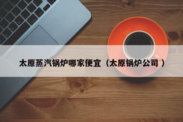 太原蒸汽鍋爐哪家便宜（太原鍋爐公司 ）