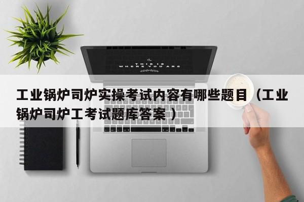 工業(yè)鍋爐司爐實操考試內(nèi)容有哪些題目（工業(yè)鍋爐司爐工考試題庫答案 ）